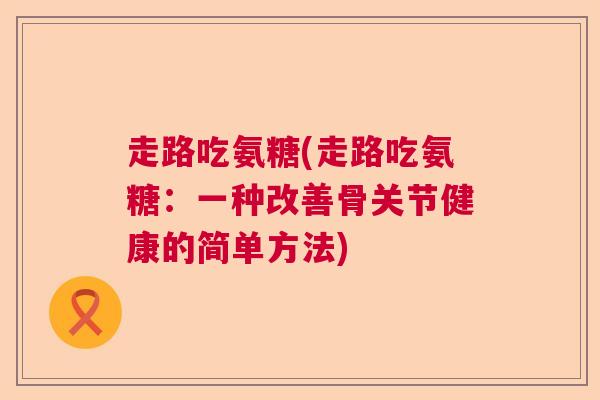 走路吃氨糖(走路吃氨糖:一种改善骨关节健康的简单方法) 走路吃氨糖(走路吃氨糖:一种改善骨关节健康的简单方法)