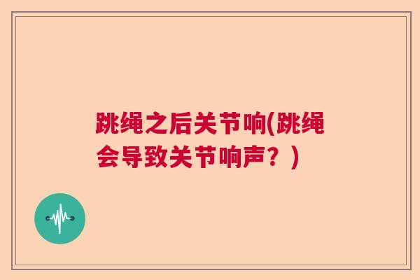 跳绳之后关节响(跳绳会导致关节响声？)