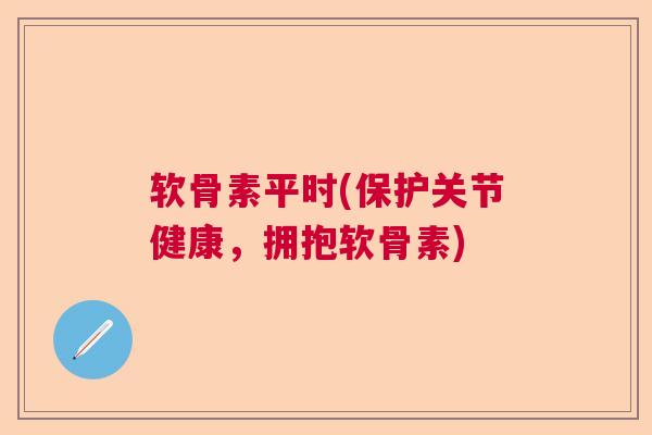 软骨素平时(保护关节健康，拥抱软骨素)