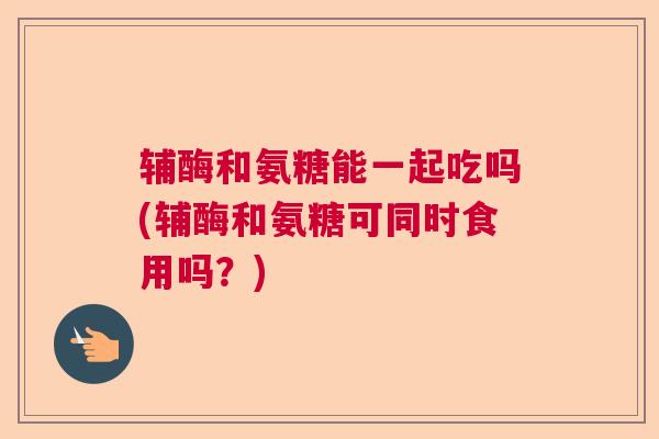 辅酶和氨糖能一起吃吗(辅酶和氨糖可同时食用吗？)