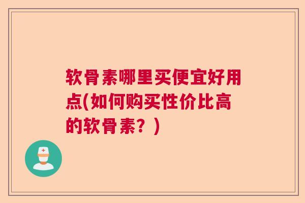 软骨素哪里买便宜好用点(如何购买性价比高的软骨素？)