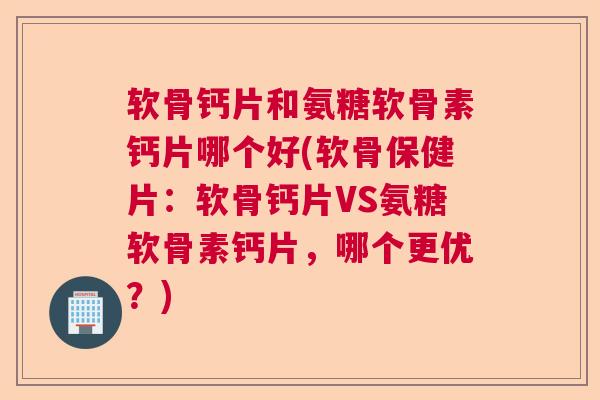 软骨钙片和氨糖软骨素钙片哪个好(软骨保健片：软骨钙片VS氨糖软骨素钙片，哪个更优？)