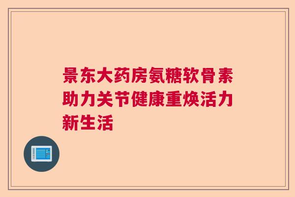 景东大药房氨糖软骨素助力关节健康重焕活力新生活 景东大药房氨糖软骨素助力关节健康重焕活力新生活