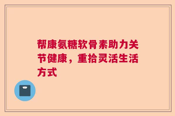 帮康氨糖软骨素助力关节健康,重拾灵活生活方式 帮康氨糖软骨素助力关节健康,重拾灵活生活方式