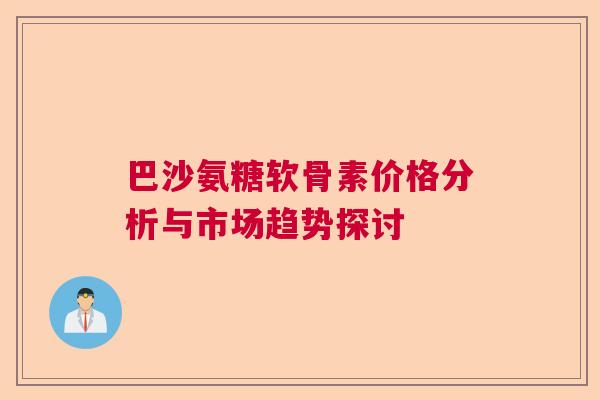 巴沙氨糖软骨素价格分析与市场趋势探讨