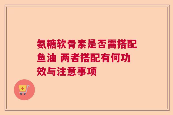 氨糖软骨素是否需搭配鱼油 两者搭配有何功效与注意事项