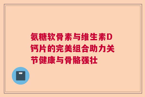氨糖软骨素与维生素D钙片的完美组合助力关节健康与骨骼强壮