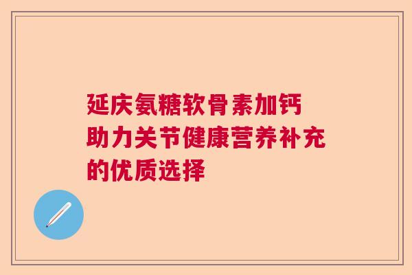 延庆氨糖软骨素加钙 助力关节健康营养补充的优质选择