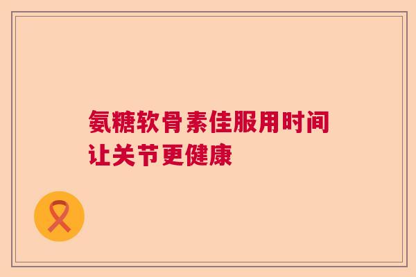 氨糖软骨素佳服用时间让关节更健康