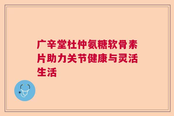 广辛堂杜仲氨糖软骨素片助力关节健康与灵活生活