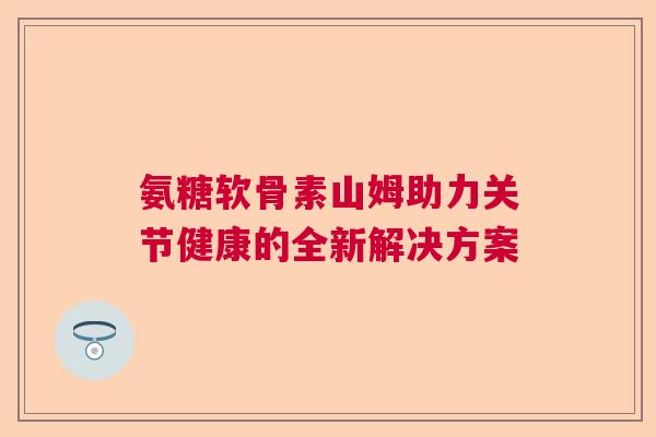 氨糖软骨素山姆助力关节健康的全新解决方案
