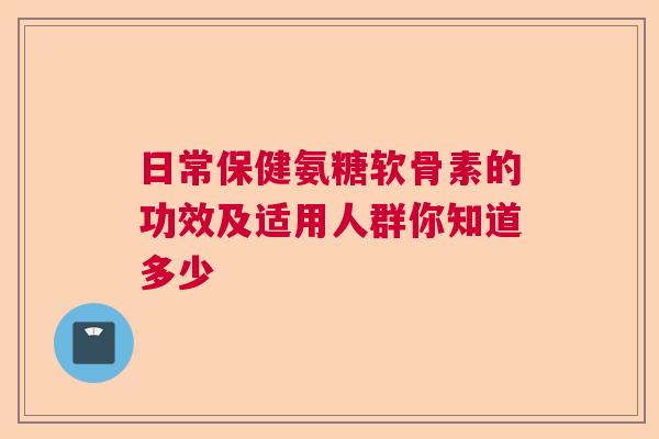 日常保健氨糖软骨素的功效及适用人群你知道多少
