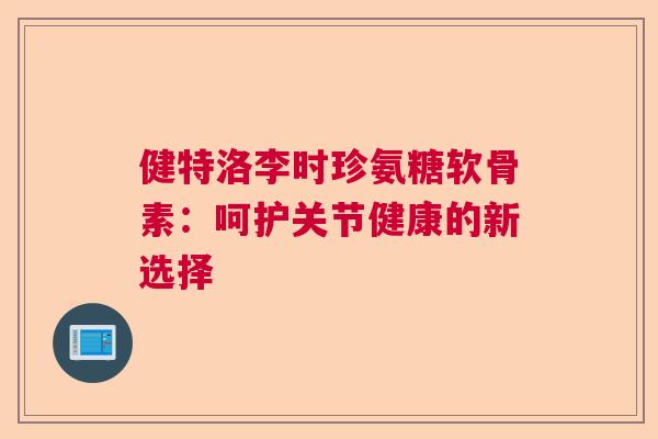 健特洛李时珍氨糖软骨素：呵护关节健康的新选择
