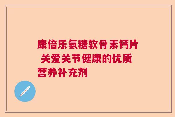 康倍乐氨糖软骨素钙片 关爱关节健康的优质营养补充剂