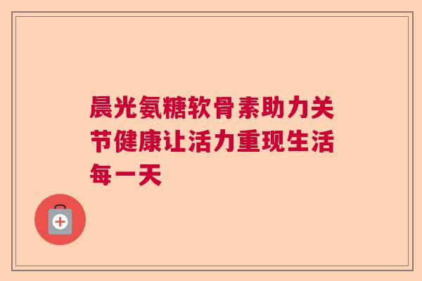 晨光氨糖软骨素助力关节健康让活力重现生活每一天