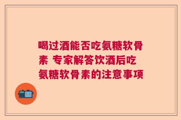 喝过酒能否吃氨糖软骨素 专家解答饮酒后吃氨糖软骨素的注意事项