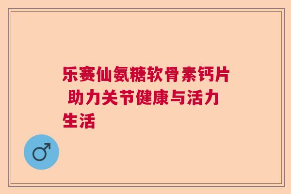 乐赛仙氨糖软骨素钙片 助力关节健康与活力生活 乐赛仙氨糖软骨素钙片 助力关节健康与活力生活