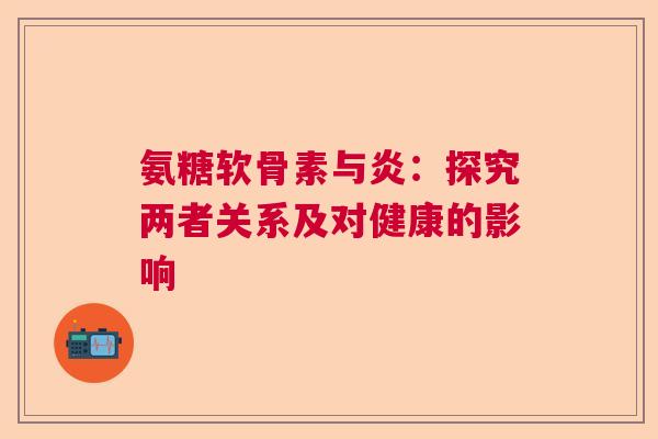 氨糖软骨素与炎:探究两者关系及对健康的影响 氨糖软骨素与炎:探究两者关系及对健康的影响