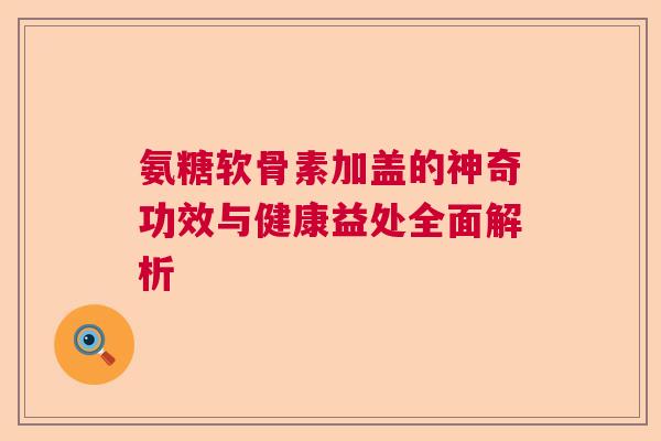 氨糖软骨素加盖的神奇功效与健康益处全面解析