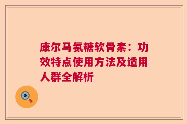 康尔马氨糖软骨素:功效特点使用方法及适用人群全解析 康尔马氨糖软骨素:功效特点使用方法及适用人群全解析