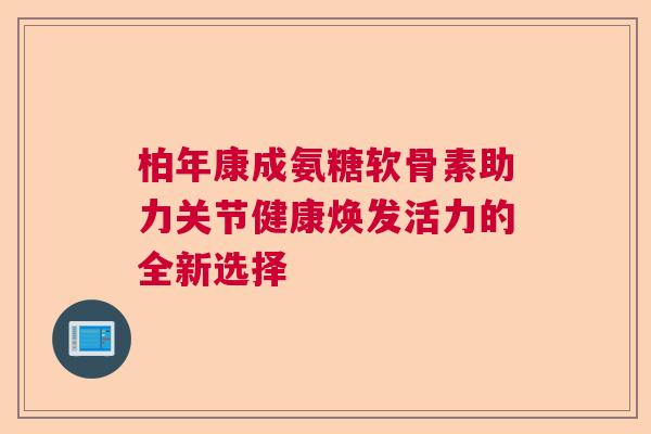柏年康成氨糖软骨素助力关节健康焕发活力的全新选择 柏年康成氨糖软骨素助力关节健康焕发活力的全新选择