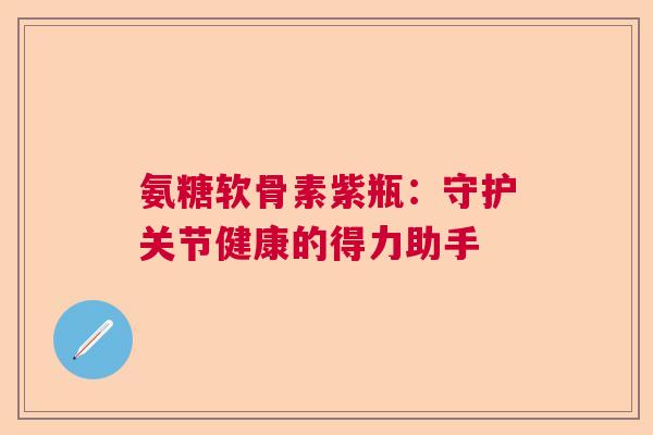 氨糖软骨素紫瓶:守护关节健康的得力助手 氨糖软骨素紫瓶:守护关节健康的得力助手