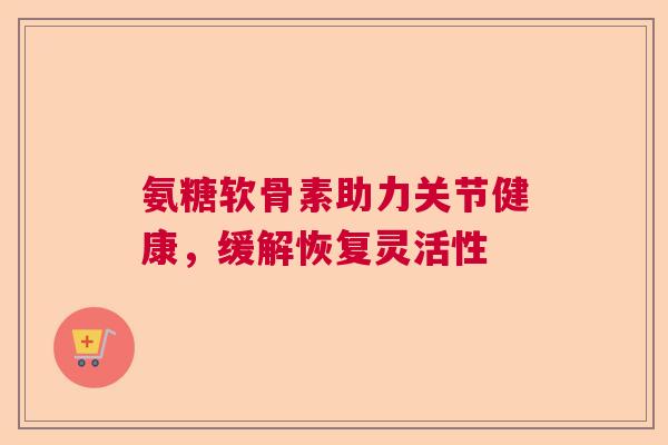 氨糖软骨素助力关节健康,缓解恢复灵活性