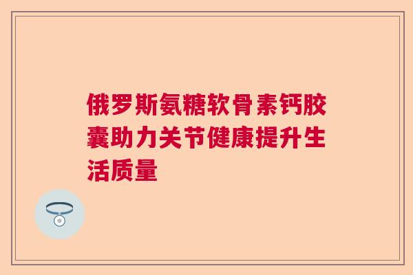 俄罗斯氨糖软骨素钙胶囊助力关节健康提升生活质量 俄罗斯氨糖软骨素钙胶囊助力关节健康提升生活质量