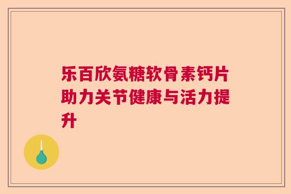 乐百欣氨糖软骨素钙片助力关节健康与活力提升