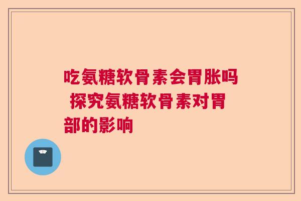 吃氨糖软骨素会胃胀吗 探究氨糖软骨素对胃部的影响 吃氨糖软骨素会胃胀吗 探究氨糖软骨素对胃部的影响