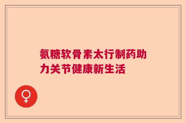 氨糖软骨素太行制药助力关节健康新生活