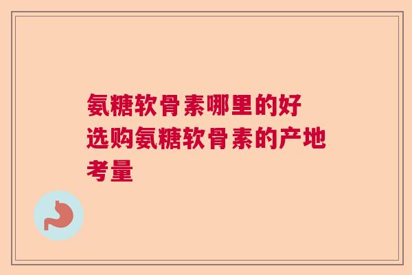 氨糖软骨素哪里的好 选购氨糖软骨素的产地考量