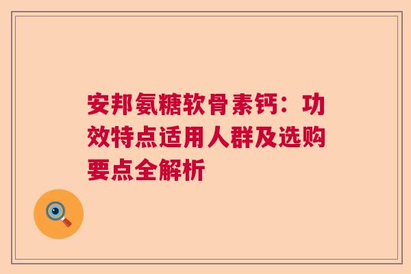 安邦氨糖软骨素钙:功效特点适用人群及选购要点全解析 安邦氨糖软骨素钙:功效特点适用人群及选购要点全解析