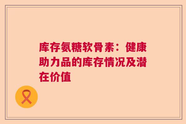 库存氨糖软骨素:健康助力品的库存情况及潜在价值