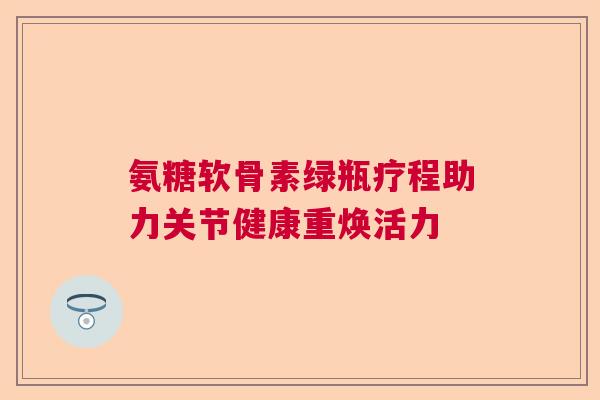氨糖软骨素绿瓶疗程助力关节健康重焕活力