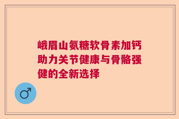 峨眉山氨糖软骨素加钙助力关节健康与骨骼强健的全新选择
