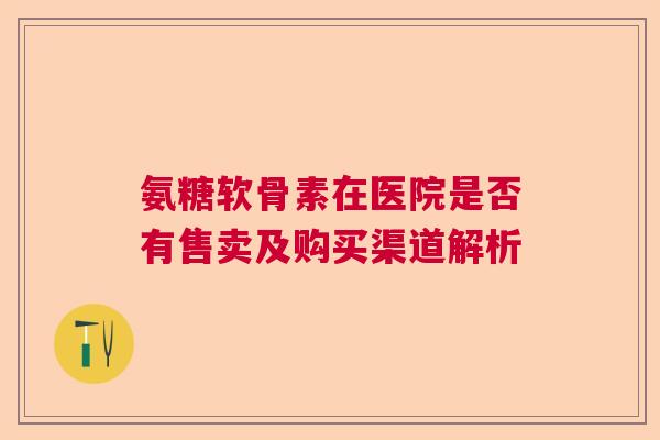 氨糖软骨素在医院是否有售卖及购买渠道解析