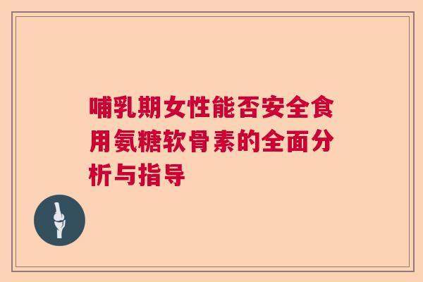 哺乳期女性能否安全食用氨糖软骨素的全面分析与指导