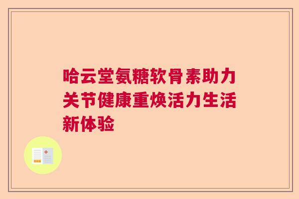 哈云堂氨糖软骨素助力关节健康重焕活力生活新体验