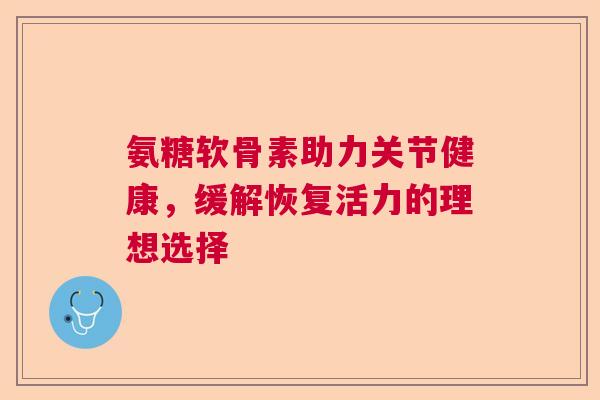 氨糖软骨素助力关节健康,缓解恢复活力的理想选择