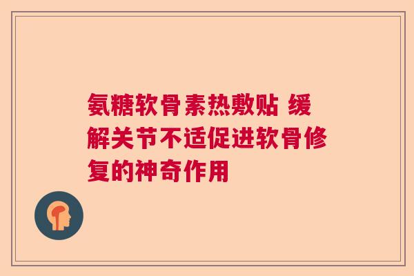 氨糖软骨素热敷贴 缓解关节不适促进软骨修复的神奇作用