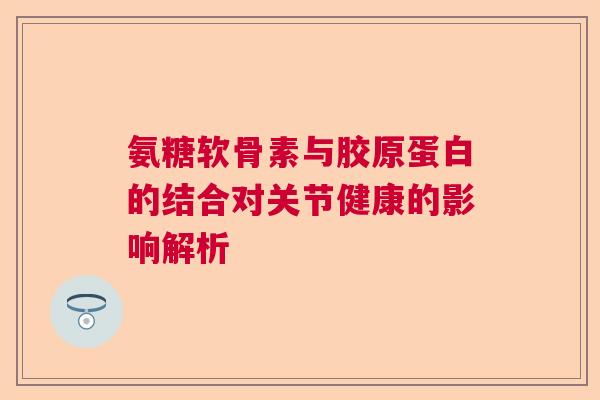 氨糖软骨素与胶原蛋白的结合对关节健康的影响解析 氨糖软骨素与胶原蛋白的结合对关节健康的影响解析