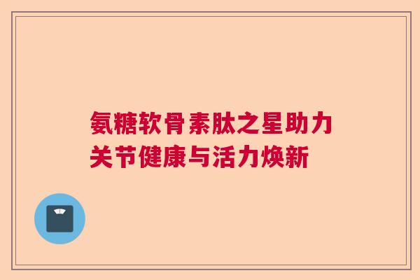 氨糖软骨素肽之星助力关节健康与活力焕新