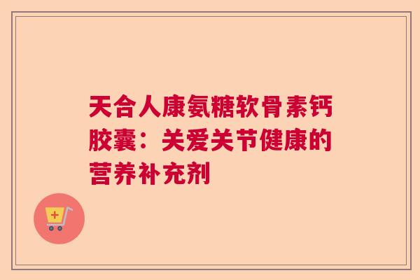 天合人康氨糖软骨素钙胶囊：关爱关节健康的营养补充剂