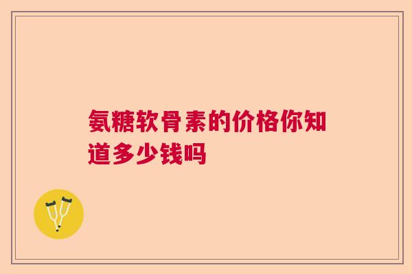 氨糖软骨素的价格你知道多少钱吗