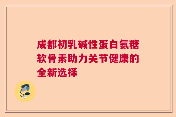 成都初乳碱性蛋白氨糖软骨素助力关节健康的全新选择