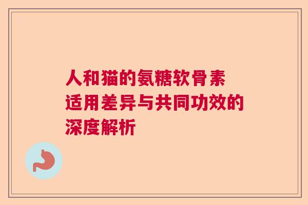 人和猫的氨糖软骨素 适用差异与共同功效的深度解析 人和猫的氨糖软骨素 适用差异与共同功效的深度解析