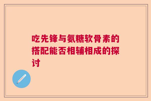 吃先锋与氨糖软骨素的搭配能否相辅相成的探讨