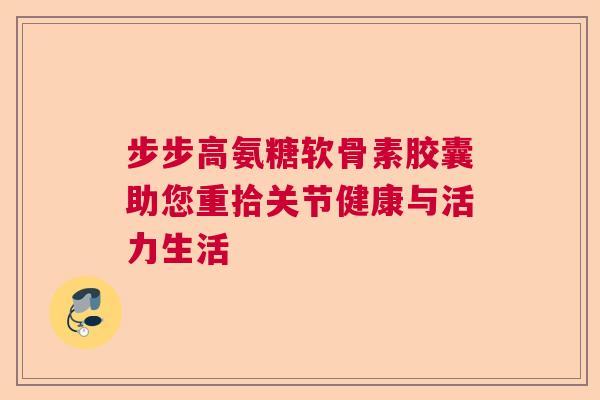步步高氨糖软骨素胶囊助您重拾关节健康与活力生活