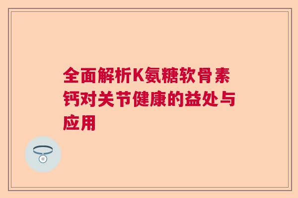 全面解析K氨糖软骨素钙对关节健康的益处与应用